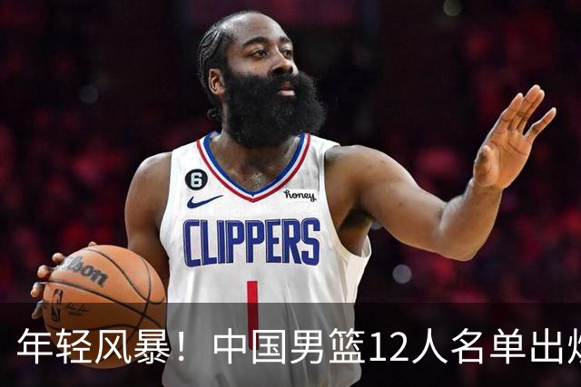 年轻风暴！中国男篮12人名单出炉，杨瀚森扛大旗，内线锋线很强