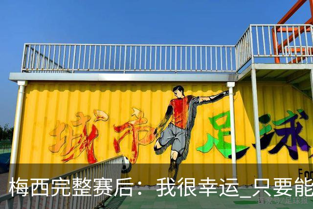 梅西完整赛后：我很幸运 只要能踢我会一直在 最佳射手只是数据